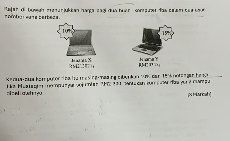 Rajah di bawah menunjukkan harga bagi dua buah komputer riba dalam dua asas 
nombor yang berbeza.
10% 15%
Jenama X Jenama Y
RM213021₄ RM20345₆
Kedua-dua komputer riba itu masing-masing diberikan 10% dan 15% potongan harga. 
Jika Mustaqim mempunyai sejumlah RM2 300, tentukan komputer riba yang mampu 
dibeli olehnya. 
[3 Markah]