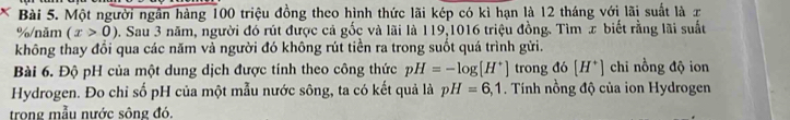 × Bài 5. Một người ngắn hàng 100 triệu đồng theo hình thức lãi kép có kì hạn là 12 tháng với lãi suất là x
% /năm (x>0) 2. Sau 3 năm, người đó rút được cả gốc và lãi là 119,1016 triệu đồng. Tìm x biết rằng lãi suất 
không thay đổi qua các năm vả người đó không rút tiền ra trong suốt quá trình gửi. 
Bài 6. Độ pH của một dung dịch được tính theo công thức pH=-log [H^+] trong đó [H^+] chi nồng độ ion 
Hydrogen. Đo chỉ số pH của một mẫu nước sông, ta có kết quả là pH=6,1. Tính nồng độ của ion Hydrogen 
trong mẫu nước sông đó.