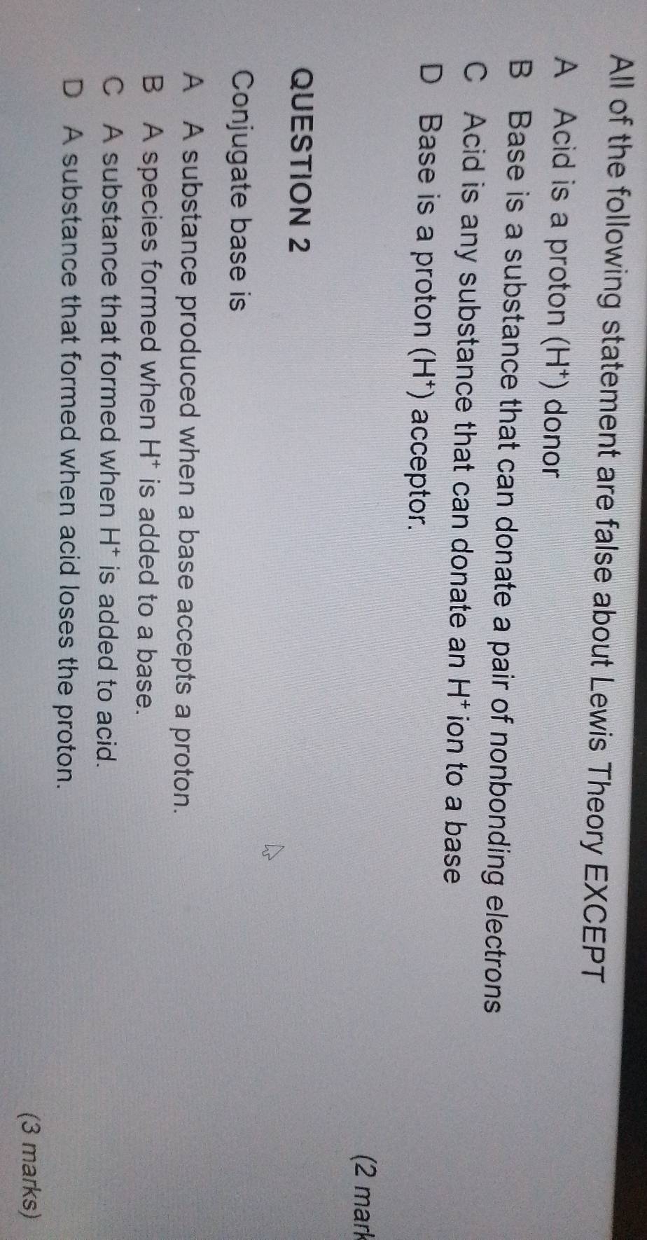 All of the following statement are false about Lewis Theory EXCEPT
A Acid is a proton (H⁺) donor
B Base is a substance that can donate a pair of nonbonding electrons
C Acid is any substance that can donate an H^+ ion to a base
D Base is a proton (H^+) acceptor.
(2 mark
QUESTION 2
Conjugate base is
A A substance produced when a base accepts a proton.
B A species formed when H^+ is added to a base.
C A substance that formed when H^+ is added to acid.
D A substance that formed when acid loses the proton.
(3 marks)