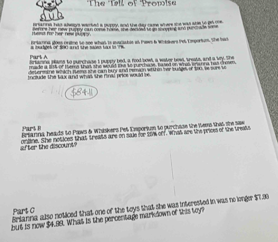 The Tai of Promise 
Brianna has always wanted a puppy, and the day came where she was able to get one. 
Before her new puppy can come home, she decided to go shopping and purchase some 
items for her new puppy. 
Brianna goes online to see what is avallable at Paws & Whiskers Pet Emporium. She has 
a budget of $90 and the saies tax is 7%
Part A 
Brianna plans to purchase 1 puppy bed, a food bowl, a water bowl, treats, and a toy. She 
made a list of Items that she would like to purchase. Based on what Brianna has chosen 
determine which items she can buy and remain within her budget of $90. Be sure to 
include the tax and what the final price would be. 
Part B 
Brianna heads to Paws & Whiskers Pet Emporium to purchase the items that she saw 
online. She notices that treats are on sale for 25% off. What are the prices of the treats 
after the discount? 
Brianna also noticed that one of the toys that she was interested in was no longer $7.99
Part C 
but is now $4.99. What is the percentage markdown of this toy?