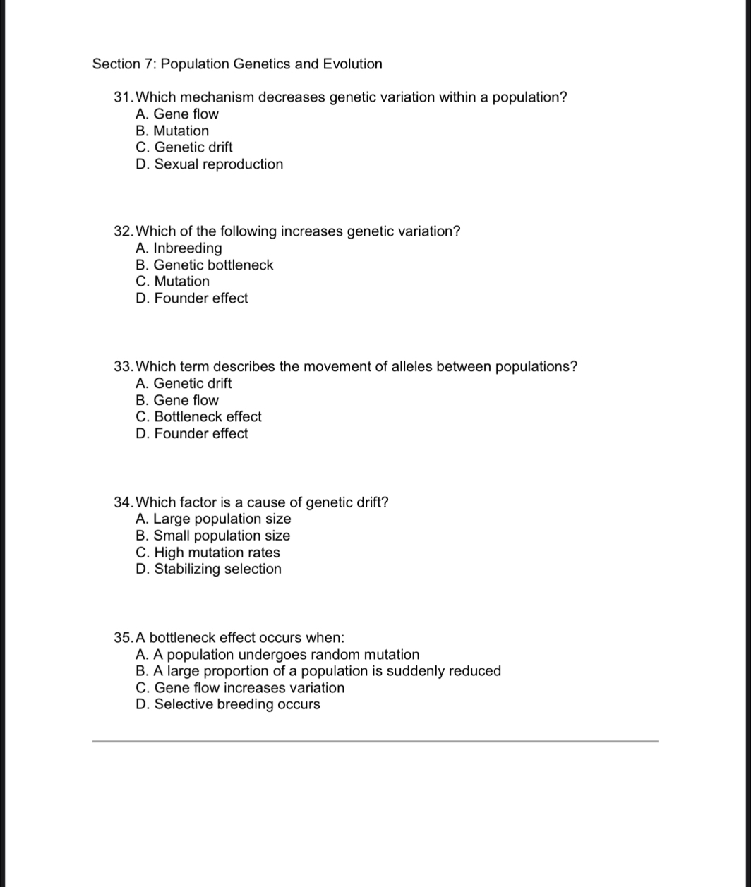 Population Genetics and Evolution
31.Which mechanism decreases genetic variation within a population?
A. Gene flow
B. Mutation
C. Genetic drift
D. Sexual reproduction
32.Which of the following increases genetic variation?
A. Inbreeding
B. Genetic bottleneck
C. Mutation
D. Founder effect
33.Which term describes the movement of alleles between populations?
A. Genetic drift
B. Gene flow
C. Bottleneck effect
D. Founder effect
34.Which factor is a cause of genetic drift?
A. Large population size
B. Small population size
C. High mutation rates
D. Stabilizing selection
35.A bottleneck effect occurs when:
A. A population undergoes random mutation
B. A large proportion of a population is suddenly reduced
C. Gene flow increases variation
D. Selective breeding occurs
_