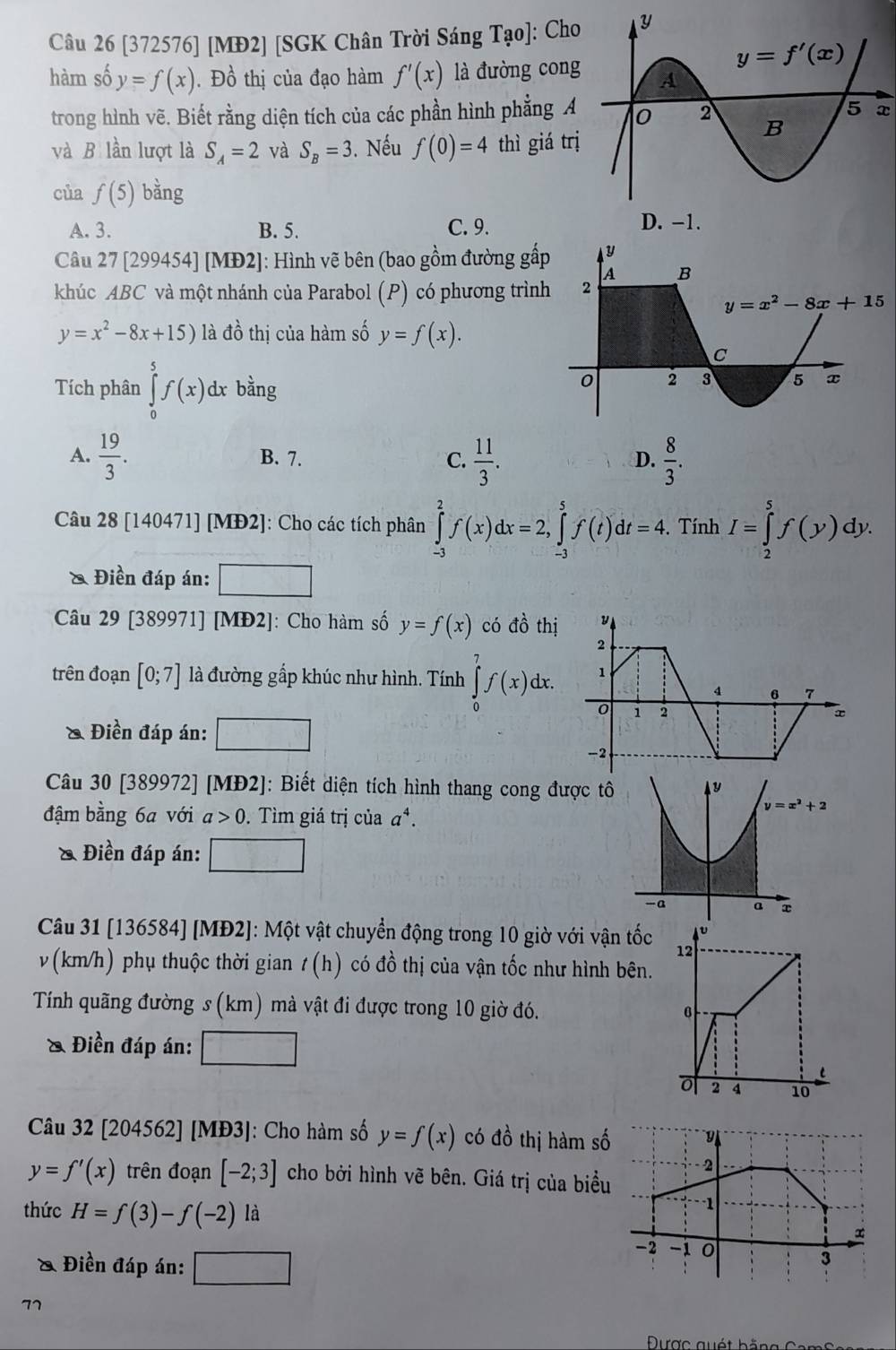 [372576] [MĐ2] [SGK Chân Trời Sáng Tạo]: Cho
hàm số y=f(x). Đồ thị của đạo hàm f'(x) là đường cong
trong hình vẽ. Biết rằng diện tích của các phần hình phẳng A
x
và B lần lượt là S_A=2 và S_B=3. Nếu f(0)=4 thì giá trị
của f(5) bàng
A. 3. B. 5. C. 9. 
Câu 27 [299454] [MĐ2]: Hình vẽ bên (bao gồm đường gấ
khúc ABC và một nhánh của Parabol (P) có phương trìn
y=x^2-8x+15) là đồ thị của hàm số y=f(x).
Tích phân ∈tlimits _0^(5f(x) dx bằng
A. frac 19)3. B. 7. C.  11/3 .  8/3 .
D.
Câu 28[140471][MD2] ]: Cho các tích phân ∈tlimits _(-3)^2f(x)dx=2,∈tlimits _(-3)^5f(t)dt=4. Tính I=∈tlimits _2^(5f(y)dy ).
& Điền đáp án: □ 32^)
Câu 29 [389971] [MĐ2]: Cho hàm số y=f(x) có đồ thị
trên đoạn [0;7] là đường gấp khúc như hình. Tính ∈tlimits _0^(7f(x)dx.
& Điền đáp án: □
Câu 30 [389972] [MĐ2]: Biết diện tích hình thang cong được 
đậm bằng 6a với a>0.  Tìm giá trị của a^4).
& Điền đáp án: □
Câu 31 [136584] [MĐ2]: Một vật chuyển động trong 10 giờ với vận tốc
v (km/h) phụ thuộc thời gian t(h) có đồ thị của vận tốc như hình bên.
Tính quãng đường s (km) mà vật đi được trong 10 giờ đó. 
& Điền đáp án: □
Câu 32 [204562] [MĐ3]: Cho hàm số y=f(x) có đồ thị hàm số
y=f'(x) trên đoạn [-2;3] cho bởi hình vẽ bên. Giá trị của biểu
thức H=f(3)-f(-2) là
& Điền đáp án: □
77
Được quét b  ằn g