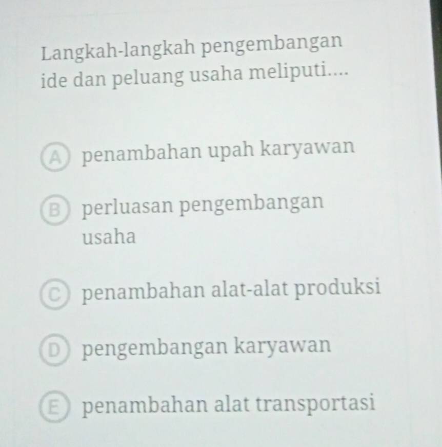 Langkah-langkah pengembangan
ide dan peluang usaha meliputi....
A penambahan upah karyawan
Bperluasan pengembangan
usaha
C penambahan alat-alat produksi
D pengembangan karyawan
E penambahan alat transportasi