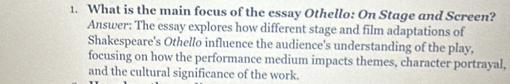 What is the main focus of the essay Othello: On Stage and Screen? 
Answer: The essay explores how different stage and film adaptations of 
Shakespeare's Othello influence the audience's understanding of the play, 
focusing on how the performance medium impacts themes, character portrayal, 
and the cultural significance of the work.