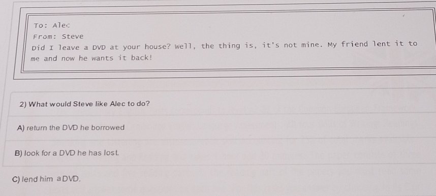 To: Alec
From: Steve
Did I leave a DVD at your house? Well, the thing is, it's not mine. My friend lent it to
me and now he wants it back!
2) What would Steve like Alec to do?
A) return the DVD he borrowed
B) look for a DVD he has lost.
C) lend him aDVD.