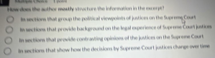 poi
New does the author mostly structure the information in the excerpt?
In sections that group the political viewpoints of justices on the Supreme Court
In sections that provide background on the legal experience of Supreme Court justices
In sections that provide contrasting opinions of the justices on the Supreme Court
In sections that show how the decisions by Supreme Court justices change over time