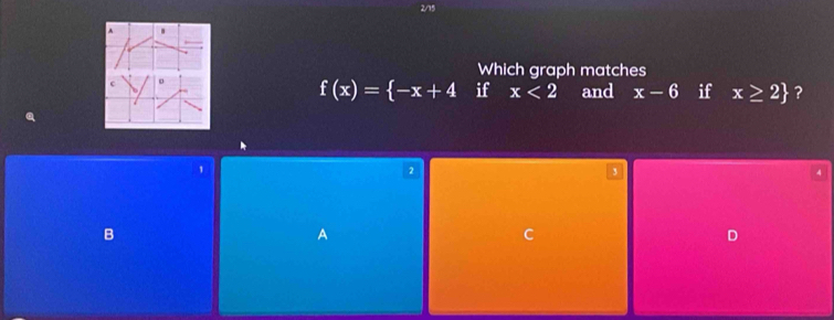 2/15
Which graph matches
f(x)= -x+4 if x<2</tex> and x-6 if x≥ 2 ?
1
2
3.
B
A
C
D