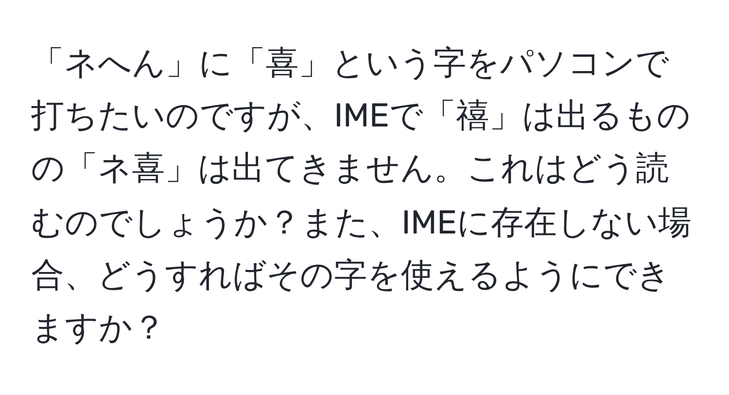 「ネへん」に「喜」という字をパソコンで打ちたいのですが、IMEで「禧」は出るものの「ネ喜」は出てきません。これはどう読むのでしょうか？また、IMEに存在しない場合、どうすればその字を使えるようにできますか？