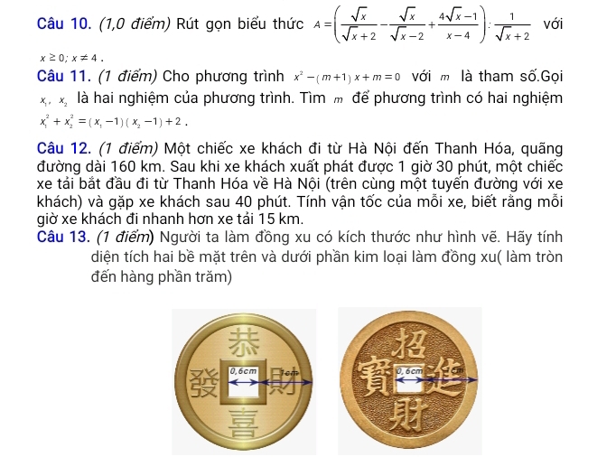 (1,0 điểm) Rút gọn biểu thức A=( sqrt(x)/sqrt(x)+2 - sqrt(x)/sqrt(x)-2 + (4sqrt(x)-1)/x-4 ): 1/sqrt(x)+2  với
x≥ 0; x!= 4. 
Câu 11. (1 điểm) Cho phương trình x^2-(m+1)x+m=0 với m là tham số.Gọi
x_1, x_2 là hai nghiệm của phương trình. Tìm m để phương trình có hai nghiệm
x_1^(2+x_2^2=(x_1)-1)(x_2-1)+2. 
Câu 12. (1 điểm) Một chiếc xe khách đi từ Hà Nội đến Thanh Hóa, quãng 
đường dài 160 km. Sau khi xe khách xuất phát được 1 giờ 30 phút, một chiếc 
xe tải bắt đầu đi từ Thanh Hóa về Hà Nội (trên cùng một tuyến đường với xe 
khách) và gặp xe khách sau 40 phút. Tính vận tốc của mỗi xe, biết rằng mỗi 
giờ xe khách đi nhanh hơn xe tải 15 km. 
Câu 13. (1 điểm) Người ta làm đồng xu có kích thước như hình vẽ. Hãy tính 
diện tích hai bề mặt trên và dưới phần kim loại làm đồng xu( làm tròn 
đến hàng phần trăm)