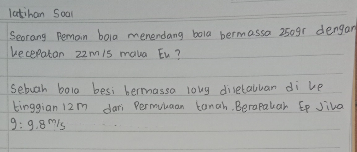 latihan Soal 
Seorang Pemain boia menendang bola bermassa 250gr dengan 
ueceratan z2m/s mava Eu? 
sebuah bola besi bermassa loug diletaukar di ke 
tinggian 12m dari Permuuaan tanah. Berapakah Ep Jiva
g=9.8m/s