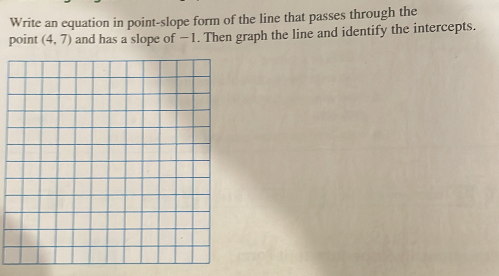 Write an equation in point-slope form of the line that passes through the 
point (4,7) and has a slope of − 1. Then graph the line and identify the intercepts.