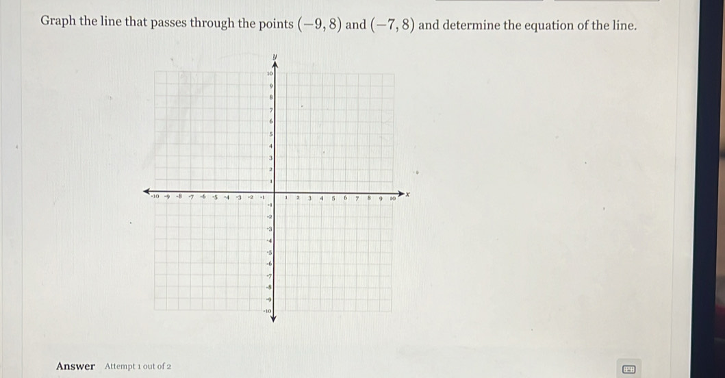 Graph the line that passes through the points (-9,8) and (-7,8) and determine the equation of the line. 
Answer Attempt 1 out of 2