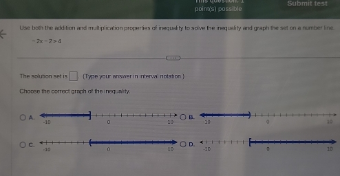 point(s) possible Submit test
Use both the addition and multiplication properties of inequality to solve the inequality and graph the set on a number line
-2x-2>4
The solution set is □ . (Type your answer in interval notation.)
Choose the correct graph of the inequality
A. -10.
C.
D