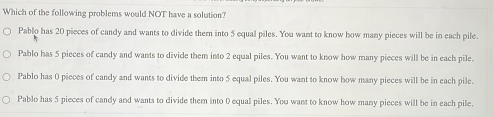 Which of the following problems would NOT have a solution?
Pablo has 20 pieces of candy and wants to divide them into 5 equal piles. You want to know how many pieces will be in each pile.
Pablo has 5 pieces of candy and wants to divide them into 2 equal piles. You want to know how many pieces will be in each pile.
Pablo has 0 pieces of candy and wants to divide them into 5 equal piles. You want to know how many pieces will be in each pile.
Pablo has 5 pieces of candy and wants to divide them into 0 equal piles. You want to know how many pieces will be in each pile.