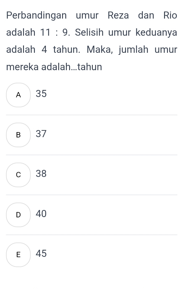 Perbandingan umur Reza dan Rio
adalah 11 : 9. . Selisih umur keduanya
adalah 4 tahun. Maka, jumlah umur
mereka adalah...tahun
A 35
B 37
c 38
D 40
E 45