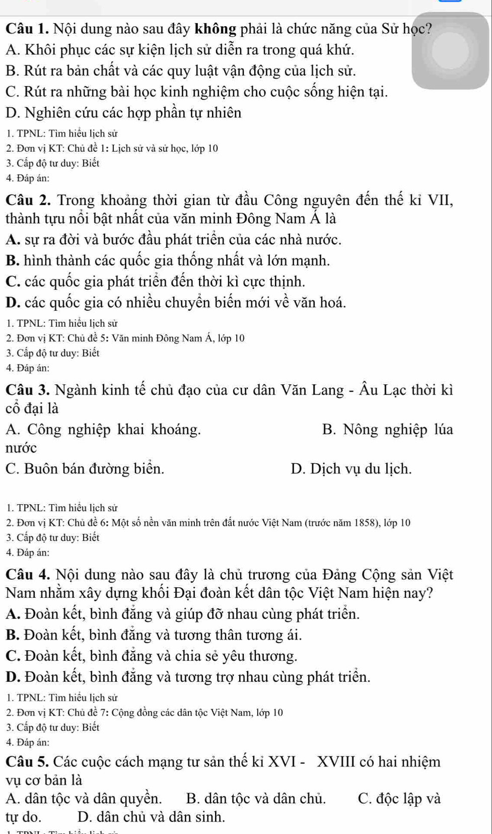 Nội dung nào sau đây không phải là chức năng của Sử học?
A. Khôi phục các sự kiện lịch sử diễn ra trong quá khứ.
B. Rút ra bản chất và các quy luật vận động của lịch sử.
C. Rút ra những bài học kinh nghiệm cho cuộc sống hiện tại.
D. Nghiên cứu các hợp phần tự nhiên
1. TPNL: Tìm hiểu lịch sử
2. Đơn vị KT: Chủ đề 1: Lịch sử và sử học, lớp 10
3. Cấp độ tư duy: Biết
4. Đáp án:
Câu 2. Trong khoảng thời gian từ đầu Công nguyên đến thế kỉ VII,
thành tựu nổi bật nhất của văn minh Đông Nam Á là
A. sự ra đời và bước đầu phát triển của các nhà nước.
B. hình thành các quốc gia thống nhất và lớn mạnh.
C. các quốc gia phát triển đến thời kì cực thịnh.
D. các quốc gia có nhiều chuyền biến mới về văn hoá.
1. TPNL: Tìm hiểu lịch sử
* 2. Đơn vị KT: Chủ đề 5: Văn minh Đông Nam Á, lớp 10
3. Cấp độ tư duy: Biết
4. Đáp án:
Câu 3. Ngành kinh tế chủ đạo của cư dân Văn Lang - Âu Lạc thời kì
cổ đại là
A. Công nghiệp khai khoáng. B. Nông nghiệp lúa
nước
C. Buôn bán đường biển. D. Dịch vụ du lịch.
1. TPNL: Tìm hiểu lịch sử
2. Đơn vị KT: Chủ đề 6: Một số nền văn minh trên đất nước Việt Nam (trước năm 1858), lớp 10
3. Cấp độ tư duy: Biết
4. Đáp án:
Câu 4. Nội dung nào sau đây là chủ trương của Đảng Cộng sản Việt
Nam nhằm xây dựng khối Đại đoàn kết dân tộc Việt Nam hiện nay?
A. Đoàn kết, bình đẳng và giúp đỡ nhau cùng phát triển.
B. Đoàn kết, bình đẳng và tương thân tương ái.
C. Đoàn kết, bình đẳng và chia sẻ yêu thương.
D. Đoàn kết, bình đẳng và tương trợ nhau cùng phát triển.
1. TPNL: Tìm hiểu lịch sử
2. Đơn vị KT: Chủ đề 7: Cộng đồng các dân tộc Việt Nam, lớp 10
3. Cấp độ tư duy: Biết
4. Đáp án:
Câu 5. Các cuộc cách mạng tư sản thế ki XVI - XVIII có hai nhiệm
vụ cơ bản là
A. dân tộc và dân quyền. B. dân tộc và dân chủ. C. độc lập và
tự do. D. dân chủ và dân sinh.