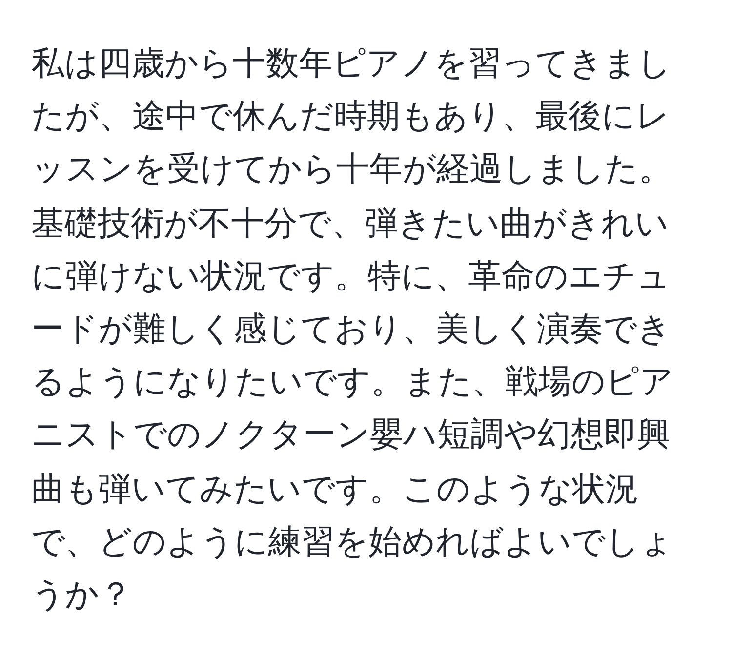 私は四歳から十数年ピアノを習ってきましたが、途中で休んだ時期もあり、最後にレッスンを受けてから十年が経過しました。基礎技術が不十分で、弾きたい曲がきれいに弾けない状況です。特に、革命のエチュードが難しく感じており、美しく演奏できるようになりたいです。また、戦場のピアニストでのノクターン嬰ハ短調や幻想即興曲も弾いてみたいです。このような状況で、どのように練習を始めればよいでしょうか？