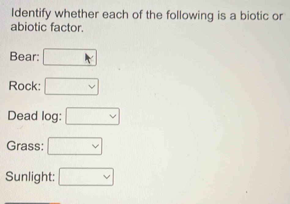 Identify whether each of the following is a biotic or 
abiotic factor. 
Bear: 
Rock: 
Dead log: 
Grass: 
Sunlight: