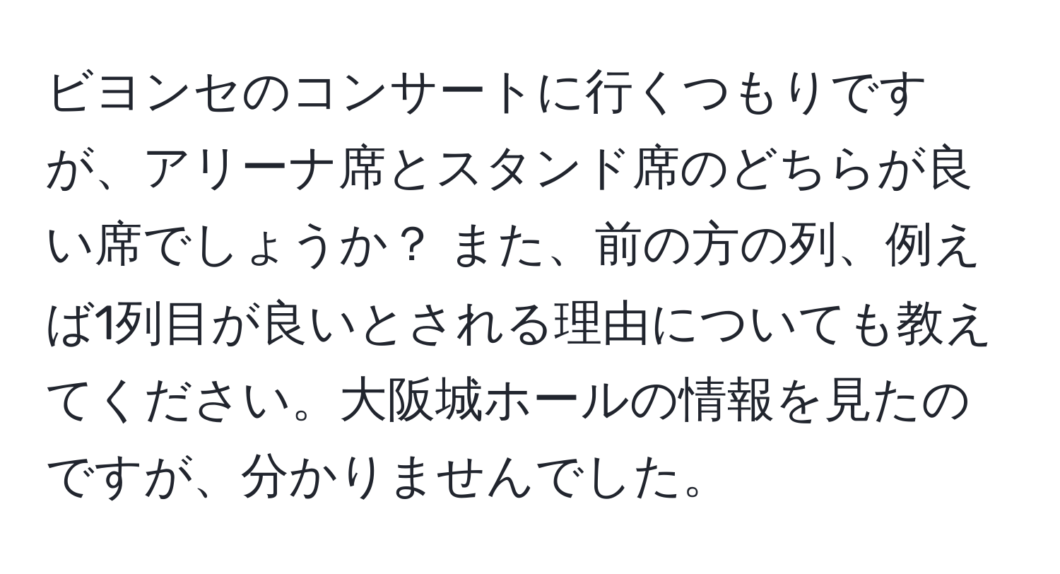 ビヨンセのコンサートに行くつもりですが、アリーナ席とスタンド席のどちらが良い席でしょうか？ また、前の方の列、例えば1列目が良いとされる理由についても教えてください。大阪城ホールの情報を見たのですが、分かりませんでした。