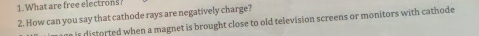 What are free electrons? 
2. How can you say that cathode rays are negatively charge? 
ane is distorted when a magnet is brought close to old television screens or monitors with cathode