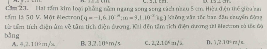 12,2 cm. C. 5,1 cm. D. 15,2 cm.
Cầu 23. Hai tấm kim loại phẳng nằm ngang song song cách nhau 5 cm. Hiệu điện thế giữa hai
tấm là 50 V. Một êlectron (q=-1,6.10^(-19); m=9,1.10^(-31)kg) không vận tốc ban đầu chuyển động
từ tấm tích điện âm về tấm tích điện dương. Khi đến tấm tích điện dương thì êlectron có tốc độ
bằng
A. 4,2.10⁶m/s. B. 3,2.10ś m/s. C. 2, 2.10∘ m/s. D. 1,2.10⁶ m/s.