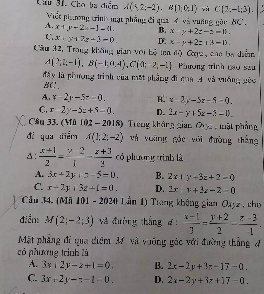 Cầu 31. Cho ba điểm A(3;2;-2),B(1;0;1) và C(2;-1;3). 2
Viết phương trình mặt phẳng đi qua A và vuông góc BC .
A. x+y+2z-1=0.
B. x-y+2z-5=0.
C. x+y+2z+3=0.
D. x-y+2z+3=0.
Câu 32. Trong không gian với hệ tọa độ Oxyz , cho ba điểm
A(2;1;-1),B(-1;0;4),C(0;-2;-1). Phương trình nào sau
đây là phương trình của mặt phẳng đi qua A và vuông góc
BC .
A. x-2y-5z=0. B. x-2y-5z-5=0.
C. x-2y-5z+5=0.
D. 2x-y+5z-5=0.
Câu 33. (Mã 102-2018) Trong không gian Oxyz , mặt phắng
đi qua điểm A(1;2;-2) và vuông góc với đường thắng
△:  (x+1)/2 = (y-2)/1 = (z+3)/3  có phương trình là
A. 3x+2y+z-5=0. B. 2x+y+3z+2=0
C. x+2y+3z+1=0. D. 2x+y+3z-2=0
Câu 34. (Mã 101 - 2020 Lần 1) Trong không gian Oxyz , cho
điểm M(2;-2;3) và đường thắng đ :  (x-1)/3 = (y+2)/2 = (z-3)/-1 .
Mặt phẳng đi qua điểm Mô và vuông góc với đường thắng đ
có phương trình là
A. 3x+2y-z+1=0. B. 2x-2y+3z-17=0.
C. 3x+2y-z-1=0. D. 2x-2y+3z+17=0.