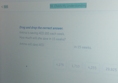 < 38. Check My Understanding
Drag and drop the correct answer.
Amina is saving AED 285 each week.
How much will she save in 15 weeks?
Amina will save AED in 15 weeks.
4,275 1,710 4,255 29,925