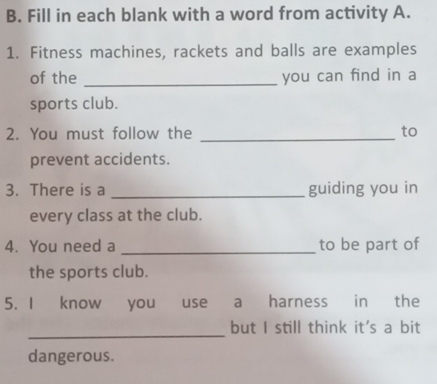 Fill in each blank with a word from activity A. 
1. Fitness machines, rackets and balls are examples 
of the _you can find in a 
sports club. 
2. You must follow the _to 
prevent accidents. 
3. There is a _guiding you in 
every class at the club. 
4. You need a _to be part of 
the sports club. 
5. I know you use a harness in the 
_ 
but I still think it's a bit 
dangerous.