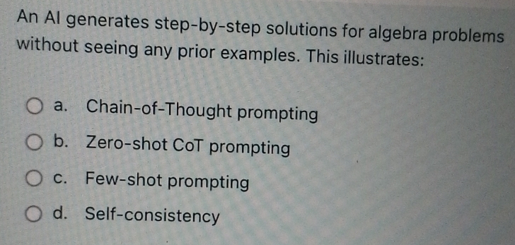 An AI generates step-by-step solutions for algebra problems
without seeing any prior examples. This illustrates:
a. Chain-of-Thought prompting
b. Zero-shot CoT prompting
c. Few-shot prompting
d. Self-consistency