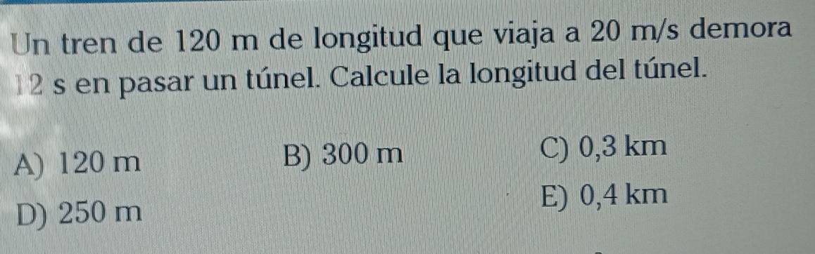 Un tren de 120 m de longitud que viaja a 20 m/s demora
12s en pasar un túnel. Calcule la longitud del túnel.
A) 120 m B) 300 m C) 0,3 km
D) 250 m
E) 0,4 km