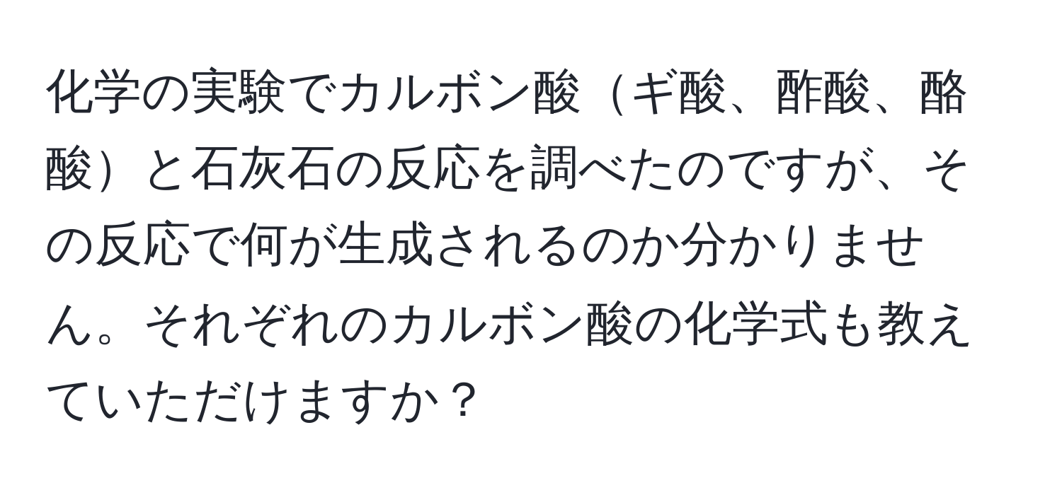 化学の実験でカルボン酸ギ酸、酢酸、酪酸と石灰石の反応を調べたのですが、その反応で何が生成されるのか分かりません。それぞれのカルボン酸の化学式も教えていただけますか？