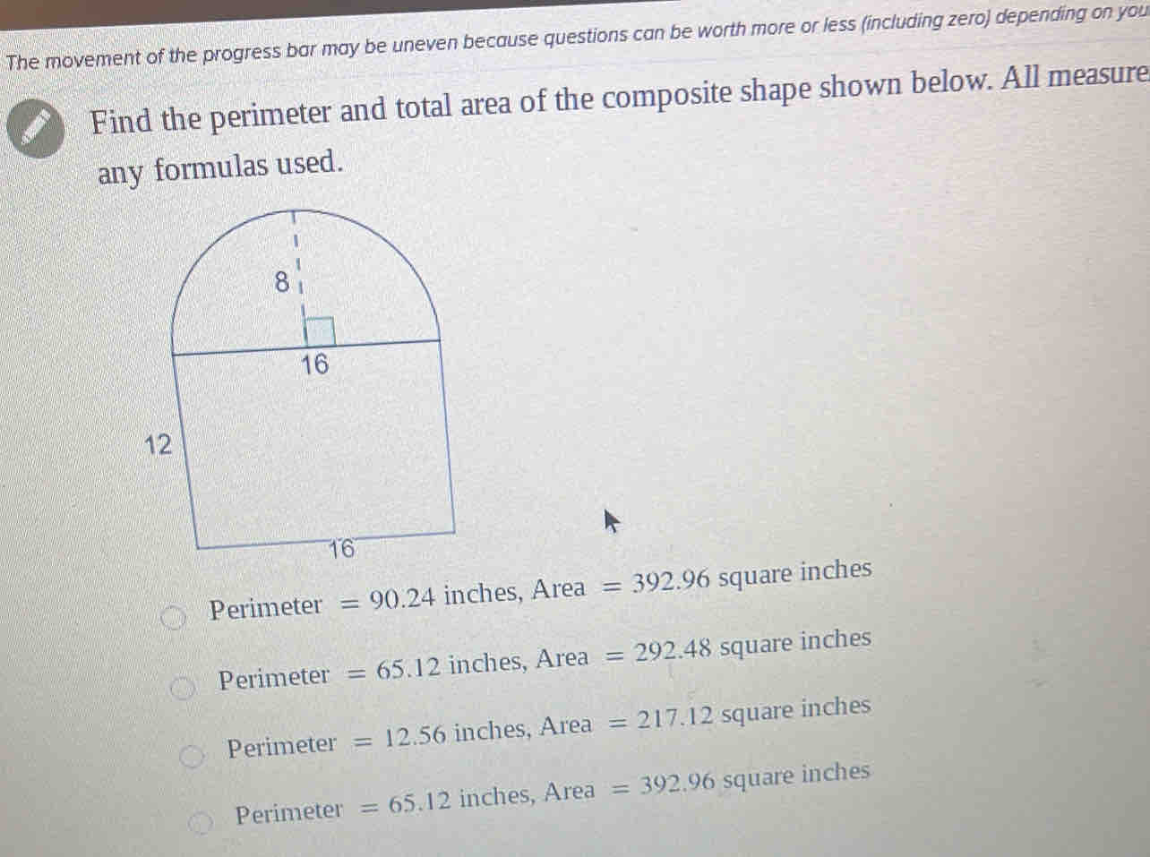 The movement of the progress bar may be uneven because questions can be worth more or less (including zero) depending on you
Find the perimeter and total area of the composite shape shown below. All measure
any formulas used.
Perimeter =90.24 inches, Area =392.96 square inches
Perimeter =65.12 inches, Area =292.48 square inches
Perimeter =12.56inches, A rea =217.12 square inches
Perimeter =65.12 inches, Area =392.96squi are inches