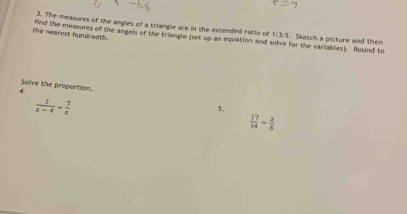 The measures of the angles of a triangle are in the extended ratio of 1:3:5. Sketch a picture and then 
the nearest hundredth. 
find the measures of the angels of the triangle (set up an equation and solve for the variables). Round to 
Solve the proportion. 
4.
 3/x-4 = 7/x 
5.
 17/14 = x/8 