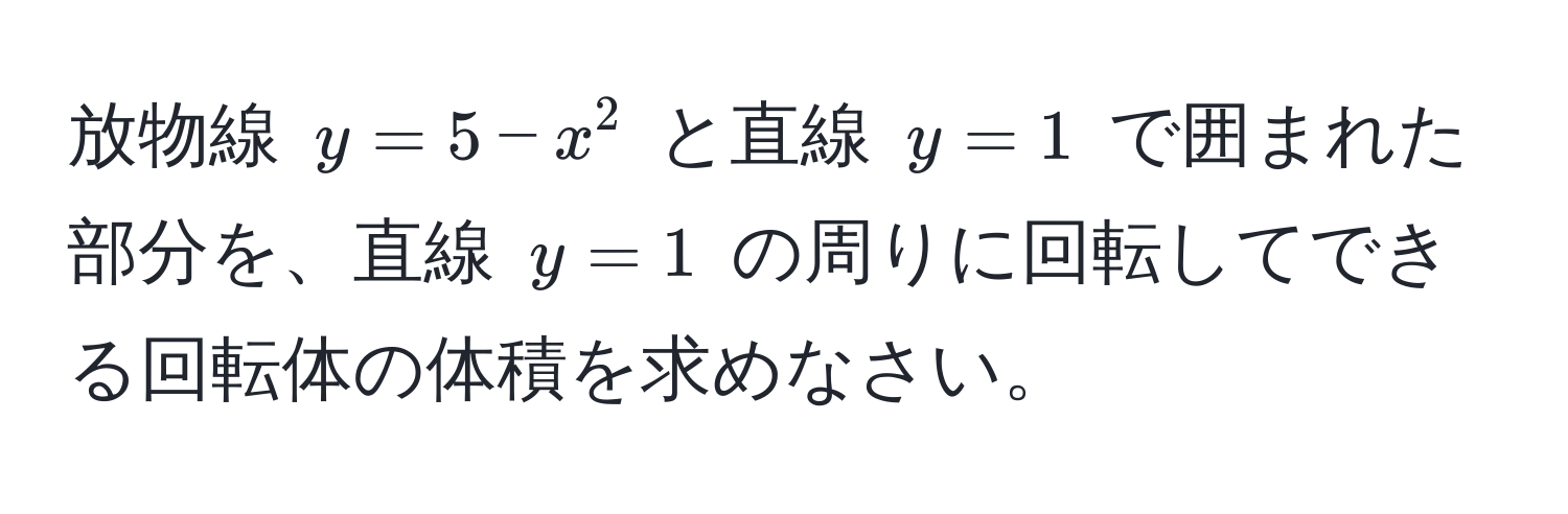 放物線 $y = 5 - x^2$ と直線 $y = 1$ で囲まれた部分を、直線 $y = 1$ の周りに回転してできる回転体の体積を求めなさい。