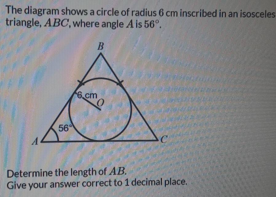 The diagram shows a circle of radius 6 cm inscribed in an isosceles 
triangle, ABC, where angle A is 56°.
B
6 cm
0
56°
A
C
Determine the length of AB. 
Give your answer correct to 1 decimal place.