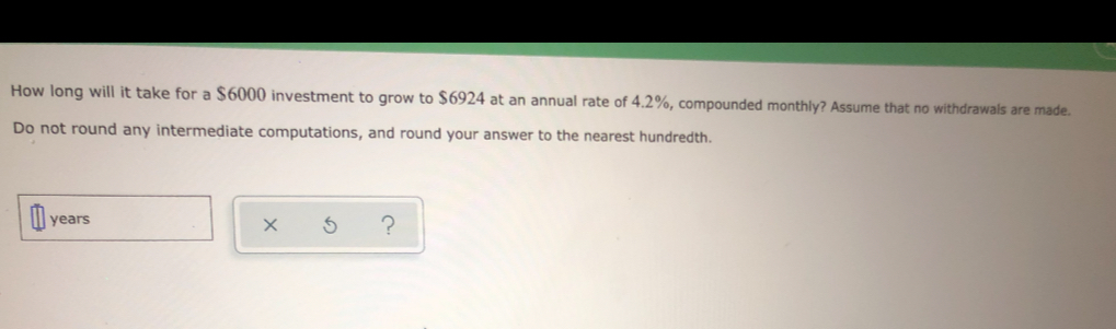 How long will it take for a $6000 investment to grow to $6924 at an annual rate of 4.2%, compounded monthly? Assume that no withdrawals are made..
Do not round any intermediate computations, and round your answer to the nearest hundredth..
years
X ?