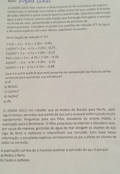 Aluno:
1) (ENEM 2019) Para realizar o desentupimento de tubulações de esgotos
residenciais, é utilizada uma mistura sólida comercial que contém hidróxido
de sódio (NaOH) e outra espécie química pulverizada. Quando é adicionada
água a essa mistura, ocorre uma reação que libera gás hidrogênio e energia
na forma de calor, aumentando a eficiência do processo de
desentupimento. Considere os potenciais padrões de redução (E°) da água
e de outras espécies em meio básico, expressos no quadro.
Semi-reação de redução E°(V)
2H_2O+2e-to H_2+2OH--0,83
Co(OH)^2+2e-to Co+2OH--0,73
Cu(OH)^2+2e-to Cu+2OH--O,22
PbO+H_2O+2e-to Pb+2OH--0,58
Al(OH)^4=+3e-to Al+4OH--2,33
Fe(OH)^2+2e-to Fe+2OH--0,88
Qual é a outra espécie que está presente na composição da mistura sólida
comercial para aumentar sua eficiência?
a) Al
b) B(CoC)
cj Cu(OH)^2
d) Fe(OH)^2
eJ Pb
2) (ENEM 2021) Um cidadão que se mudou de Brasília para Recife, após
algum tempo, percebeu que partes de seu carro estavam enferrujando muito
rapidamente. Perguntou para seu filho, estudante do ensino médio, a
explicação para o fenômeno. O filho pesquisou na internet e descobriu que,
por causa da maresia, gotículas de água do mar atingem os objetos de aço
(liga de ferro e carbono) e intensificam sua corrosão. Com base nessa
informação, o estudante explicou corretamente ao pai o efeito do cloreto de
sódio na corrosão.
A explicação correta de a maresia acelerar a corrosão do aço é porque:
a) Reduz o ferro.
b) Oxida o carbono.