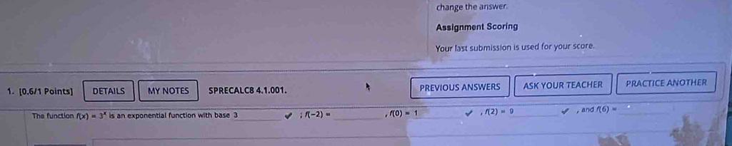 change the answer. 
Assignment Scoring 
Your last submission is used for your score. 
1. [0.6/1 Points] DETAILS MY NOTES SPRECALC8 4.1.001. PREVIOUS ANSWERS ASK YOUR TEACHER PRACTICE ANOTHER 
The function f(x)=3^x is an exponential function with base 3;f(-2)= _ ,f(0)=1 ,f(2)=9 ,and f(6)= _