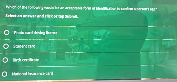 Which of the following would be an acceptable form of identification to confirm a person's age?
Select an answer and click or tap Submit.
Photo card driving licence
Student card
Birth certificate
National insurance card