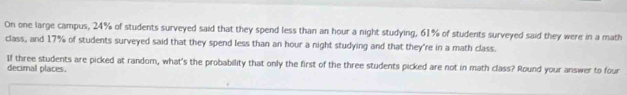 On one large campus, 24% of students surveyed said that they spend less than an hour a night studying, 61% of students surveyed said they were in a math 
class, and 17% of students surveyed said that they spend less than an hour a night studying and that they're in a math class. 
If three students are picked at random, what's the probability that only the first of the three students picked are not in math class? Round your answer to four 
decimal places.