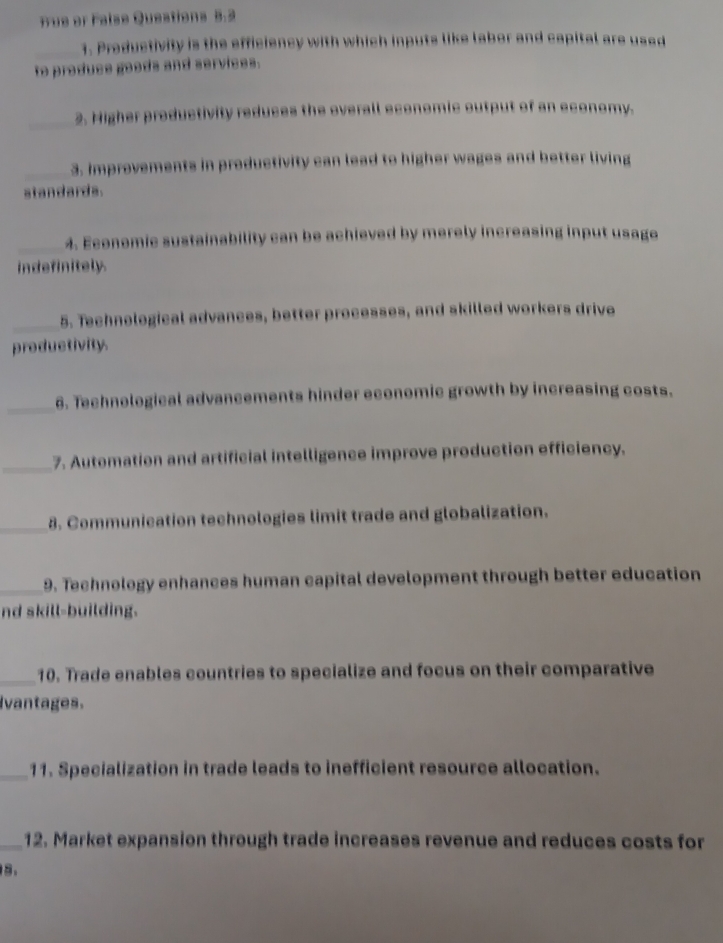 Tue or False Questions 5.2 
_1. Preductivity is the efficiency with which inputs like labor and capital are used 
to produce goods and services. 
_2. Higher productivity reduces the overall economic output of an economy. 
_3. Improvements in productivity can lead to higher wages and better living 
standards. 
_4. Economic sustainability can be achieved by merely increasing input usage 
indefinitely. 
_5. Technological advances, better processes, and skilled workers drive 
productivity. 
_6. Technological advancements hinder economic growth by increasing costs. 
_7. Automation and artificial intelligence improve production efficiency. 
_8. Communication technologies limit trade and globalization. 
_9. Technology enhances human capital development through better education 
nd skill-building. 
_10. Trade enables countries to specialize and focus on their comparative 
Ivantages. 
_11. Specialization in trade leads to inefficient resource allocation. 
_12. Market expansion through trade increases revenue and reduces costs for 
5.