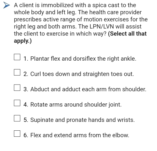 A client is immobilized with a spica cast to the 
whole body and left leg. The health care provider 
prescribes active range of motion exercises for the 
right leg and both arms. The LPN/LVN will assist 
the client to exercise in which way? (Select all that 
apply.) 
1. Plantar flex and dorsiflex the right ankle. 
2. Curl toes down and straighten toes out. 
3. Abduct and adduct each arm from shoulder. 
4. Rotate arms around shoulder joint. 
5. Supinate and pronate hands and wrists. 
6. Flex and extend arms from the elbow.