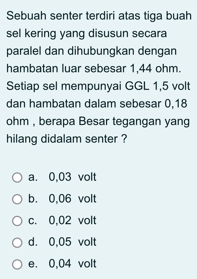 Sebuah senter terdiri atas tiga buah
sel kering yang disusun secara
paralel dan dihubungkan dengan
hambatan luar sebesar 1,44 ohm.
Setiap sel mempunyai GGL 1,5 volt
dan hambatan dalam sebesar 0,18
ohm , berapa Besar tegangan yang
hilang didalam senter ?
a. 0,03 volt
b. 0,06 volt
c. 0,02 volt
d. 0,05 volt
e. 0,04 volt