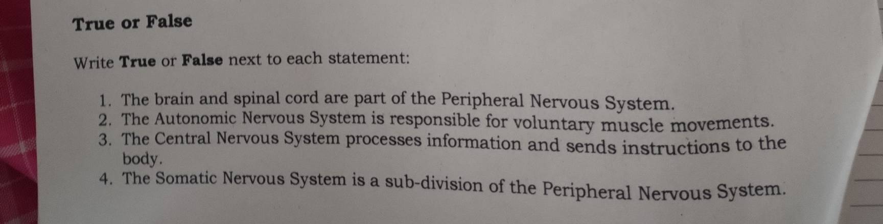 True or False 
Write True or False next to each statement: 
1. The brain and spinal cord are part of the Peripheral Nervous System. 
2. The Autonomic Nervous System is responsible for voluntary muscle movements. 
3. The Central Nervous System processes information and sends instructions to the 
body. 
4. The Somatic Nervous System is a sub-division of the Peripheral Nervous System.