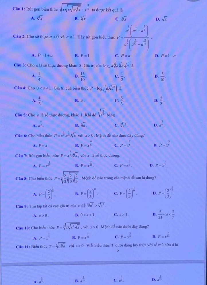 Rút gọn biểu thức sqrt(xsqrt xsqrt xsqrt x):x^(frac 11)16 ta được kết quả là
A. sqrt[4](x) B. sqrt[6](x) C. sqrt[8](x) D. sqrt(x)
Câu 2: Cho số thực a>0 và a!= 1. Hãy rút gọn biểu thức P=frac a^(frac 1)3(a^(frac 1)2-a^(frac 3)2)a^(frac 1)3(a^(frac 2)3-a^(frac 16)12).
A. P=1+a B. P=1 C. P=a D. P=1-a
Câu 3: Cho a là số thực dương khác 0. Giá trị của log _aasqrt[5](asqrt [3]asqrt a)|a
A.  1/4 .  13/10 . C.  1/2 . D.  3/10 .
B.
Câu 4: Cho 0. Giá trị của biểu thức P=log _a(a.sqrt[3](a^2)) là
A.  4/3 . B. 3 . C.  5/3 . D.  5/2 .
Câu 5: Cho a là số thực dương, khác 1. Khi đó sqrt[4](a^(frac 2)3)bing
A. a^(frac 8)3. sqrt[6](a). C. sqrt[3](a^2). D. a^(frac 3)8.
B.
Câu 6: Cho biểu thức P=x^(frac 1)2.x^(frac 1)3.sqrt[6](x) với x>0 Mệnh đề nào dưới đây đúng?
A. P=x B. P=x^(frac 11)6 C. P=x^(frac 7)6 D. P=x^(frac 5)6
Câu 7: Rút gọn biểu thức P=x^(frac 1)3.sqrt[4](x) , với x là số thực dương.
A. P=x^(frac 1)12. B. P=x^(frac 7)12. C. P=x^(frac 2)3. D. P=x^(frac 2)7.
Câu 8: Cho biểu thức P=sqrt[3](frac 2)3sqrt[3](frac 2)3sqrt(frac 2)3. Mệnh đề nào trong các mệnh đề sau là đúng?
A. P=( 2/3 )^ 1/8 . B. P=( 2/3 )^15. C. P=( 2/3 )^ 1/18 . D. P=( 2/3 )^ 1/2 .
Câu 9: Tìm tập tất cả các giá trị của # đề sqrt[23](a^5)>sqrt[7](a^2).
A. a>0. B. 0 C. a>1. D.  5/21 
Câu 10: Cho biểu thức P=sqrt[3](xsqrt [4]x^3sqrt x) , với x>0. Mệnh đề nào dưới đây đúng?
A. P=x^(frac 1)2 B. P=x^(frac 7)12 C. P=x^(frac 5)8 D. P=x^(frac 7)24
Câu 11: Biểu thức T=sqrt[5](asqrt [3]a) với a>0. Viết biểu thức T dưới dạng luỹ thừa với số mũ hữu tỉ là
2
A. a^(frac 3)5.
B. a^(frac 2)15. a^(frac 1)3. D. a^(frac 4)15
C.