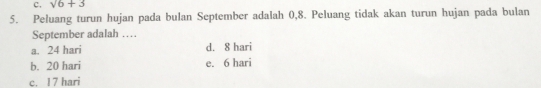 c. sqrt(6)+3
5. Peluang turun hujan pada bulan September adalah 0,8. Peluang tidak akan turun hujan pada bulan
September adalah …
a. 24 hari d. 8 hari
b. 20 hari e. 6 hari
c. 17 hari