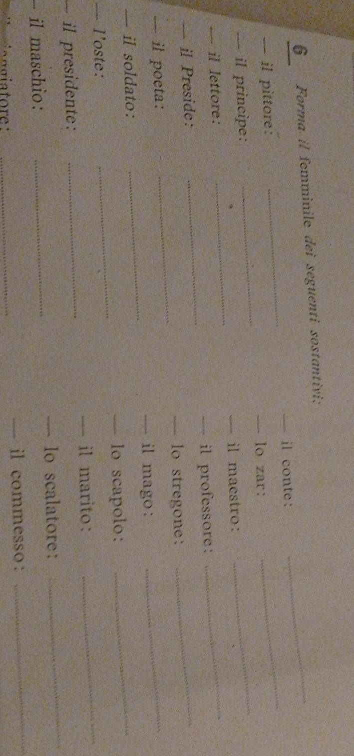Forma il femminile dei seguenti sostantivi: 
_ 
— il conte: 
_ 
_ 
— il pittore: 
_ 
_ 
— lo zar: 
_ 
— il principe: 
— il maestro: 
— il lettore: 
_ 
_ 
_ 
— il professore: 
— il Preside: 
_ 
— lo stregone: 
— il poeta: 
— il mago : 
_ 
— il soldato: 
_ 
— lo scapolo: 
_ 
— l'oste: 
_ 
— il marito: 
_ 
_ 
il presidente:_ 
_ 
— lo scalatore: 
_ 
il maschio: 

_— il commesso:
