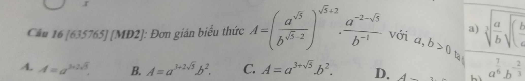 Cầu 16 [635765] [MĐ2]: Đơn giản biểu thức A=( a^(sqrt(5))/b^(sqrt(5)-2) )^sqrt(5)+2·  (a^(-2-sqrt(5)))/b^(-1)  với
a) sqrt[3](frac a)bsqrt((frac b)c
a,b>0 ta
A. A=a^(3+2sqrt(3)). A=a^(3+2sqrt(5)).b^2. C. A=a^(3+sqrt(5)).b^2. a^(frac 7)6.b^(-frac 2)3
B.
D. A-
bì