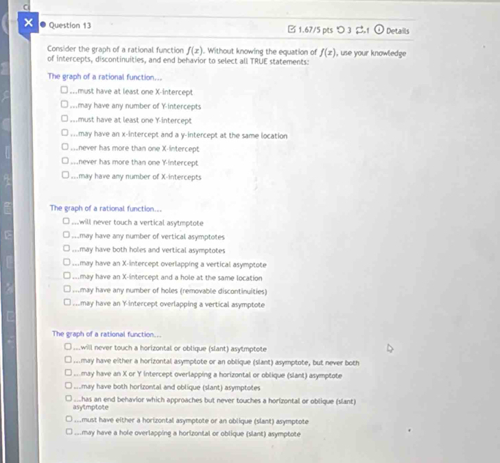 × Question 13 1.67/5 pts つ 3 %1 Details
Consider the graph of a rational function f(x). Without knowing the equation of f(x) , use your knowledge
of intercepts, discontinuities, and end behavior to select all TRUE statements:
The graph of a rational function....must have at least one X-intercept
Mmay have any number of Y-intercepts
,must have at least one Y-intercept
,may have an x-intercept and a y-intercept at the same location
never has more than one X-intercept. . .
never has more than one Y-intercept
_may have any number of X-intercepts
2 The graph of a rational function....will never touch a vertical asytmptote
s may have any number of vertical asymptotes.may have both holes and vertical asymptotes
may have an X-intercept overlapping a vertical asymptote.may have an X-intercept and a hole at the same location
Mmay have any number of holes (removable discontinuities)
mmay have an Y-intercept overlapping a vertical asymptote
The graph of a rational function...
_. . will never touch a horizontal or oblique (slant) asytmptote
mmay have either a horizontal asymptote or an oblique (slant) asymptote, but never both
may have an X or Y intercept overlapping a horizontal or oblique (slant) asymptote
amay have both horizontal and oblique (slant) asymptotes
ahas an end behavior which approaches but never touches a horizontal or oblique (slant)
asytmptote.must have either a horizontal asymptote or an oblique (slant) asymptote.may have a hole overlapping a horizontal or oblique (slant) asymptote