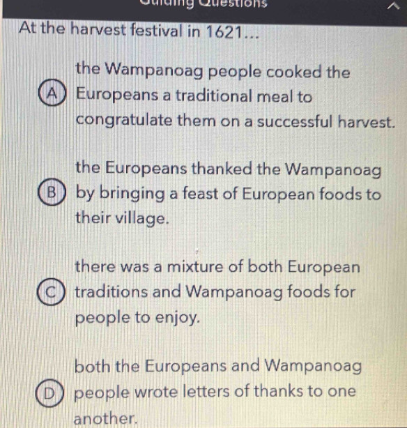 Quding Questions
At the harvest festival in 1621...
the Wampanoag people cooked the
A Europeans a traditional meal to
congratulate them on a successful harvest.
the Europeans thanked the Wampanoag
B) by bringing a feast of European foods to
their village.
there was a mixture of both European
C traditions and Wampanoag foods for
people to enjoy.
both the Europeans and Wampanoag
Dpeople wrote letters of thanks to one
another.